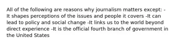 All of the following are reasons why journalism matters except: -It shapes perceptions of the issues and people it covers -It can lead to policy and social change -It links us to the world beyond direct experience -It is the official fourth branch of government in the United States