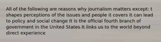 All of the following are reasons why journalism matters except: t shapes perceptions of the issues and people it covers It can lead to policy and social change It is the official fourth branch of government in the United States It links us to the world beyond direct experience