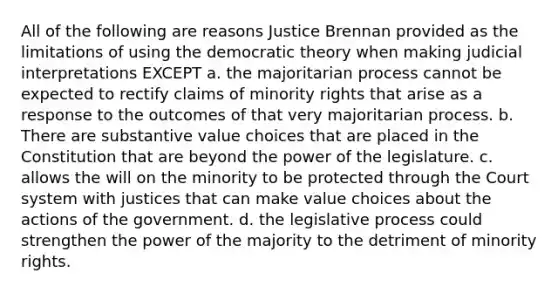 All of the following are reasons Justice Brennan provided as the limitations of using the democratic theory when making judicial interpretations EXCEPT a. the majoritarian process cannot be expected to rectify claims of minority rights that arise as a response to the outcomes of that very majoritarian process. b. There are substantive value choices that are placed in the Constitution that are beyond the power of the legislature. c. allows the will on the minority to be protected through the Court system with justices that can make value choices about the actions of the government. d. the legislative process could strengthen the power of the majority to the detriment of minority rights.