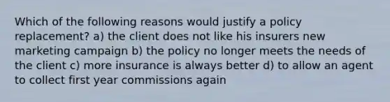 Which of the following reasons would justify a policy replacement? a) the client does not like his insurers new marketing campaign b) the policy no longer meets the needs of the client c) more insurance is always better d) to allow an agent to collect first year commissions again