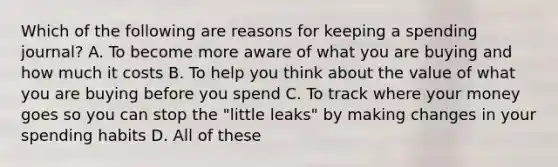 Which of the following are reasons for keeping a spending journal? A. To become more aware of what you are buying and how much it costs B. To help you think about the value of what you are buying before you spend C. To track where your money goes so you can stop the "little leaks" by making changes in your spending habits D. All of these