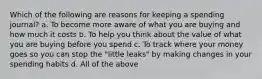 Which of the following are reasons for keeping a spending journal? a. To become more aware of what you are buying and how much it costs b. To help you think about the value of what you are buying before you spend c. To track where your money goes so you can stop the "little leaks" by making changes in your spending habits d. All of the above