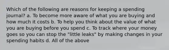 Which of the following are reasons for keeping a spending journal? a. To become more aware of what you are buying and how much it costs b. To help you think about the value of what you are buying before you spend c. To track where your money goes so you can stop the "little leaks" by making changes in your spending habits d. All of the above