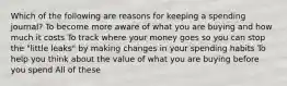 Which of the following are reasons for keeping a spending journal? To become more aware of what you are buying and how much it costs To track where your money goes so you can stop the "little leaks" by making changes in your spending habits To help you think about the value of what you are buying before you spend All of these