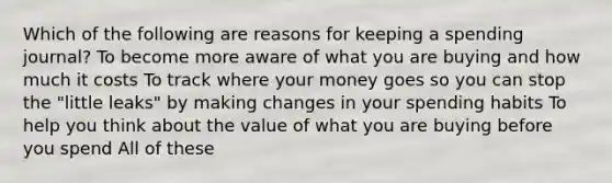 Which of the following are reasons for keeping a spending journal? To become more aware of what you are buying and how much it costs To track where your money goes so you can stop the "little leaks" by making changes in your spending habits To help you think about the value of what you are buying before you spend All of these