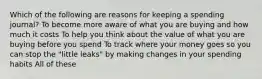 Which of the following are reasons for keeping a spending journal? To become more aware of what you are buying and how much it costs To help you think about the value of what you are buying before you spend To track where your money goes so you can stop the "little leaks" by making changes in your spending habits All of these