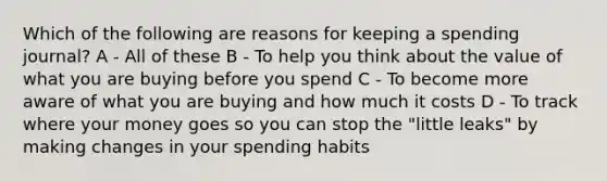 Which of the following are reasons for keeping a spending journal? A - All of these B - To help you think about the value of what you are buying before you spend C - To become more aware of what you are buying and how much it costs D - To track where your money goes so you can stop the "little leaks" by making changes in your spending habits