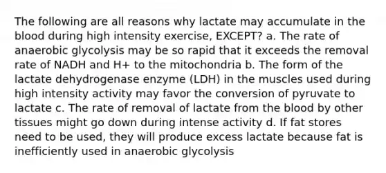 The following are all reasons why lactate may accumulate in the blood during high intensity exercise, EXCEPT? a. The rate of anaerobic glycolysis may be so rapid that it exceeds the removal rate of NADH and H+ to the mitochondria b. The form of the lactate dehydrogenase enzyme (LDH) in the muscles used during high intensity activity may favor the conversion of pyruvate to lactate c. The rate of removal of lactate from the blood by other tissues might go down during intense activity d. If fat stores need to be used, they will produce excess lactate because fat is inefficiently used in anaerobic glycolysis