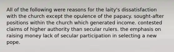 All of the following were reasons for the laity's dissatisfaction with the church except the opulence of the papacy. sought-after positions within the church which generated income. contested claims of higher authority than secular rulers. the emphasis on raising money lack of secular participation in selecting a new pope.