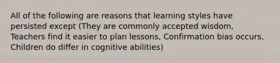 All of the following are reasons that learning styles have persisted except (They are commonly accepted wisdom, Teachers find it easier to plan lessons, Confirmation bias occurs, Children do differ in cognitive abilities)