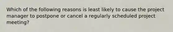 Which of the following reasons is least likely to cause the project manager to postpone or cancel a regularly scheduled project meeting?