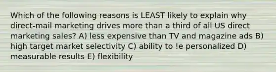 Which of the following reasons is LEAST likely to explain why direct-mail marketing drives more than a third of all US direct marketing sales? A) less expensive than TV and magazine ads B) high target market selectivity C) ability to !e personalized D) measurable results E) flexibility