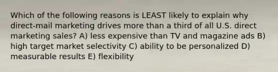 Which of the following reasons is LEAST likely to explain why direct-mail marketing drives more than a third of all U.S. direct marketing sales? A) less expensive than TV and magazine ads B) high target market selectivity C) ability to be personalized D) measurable results E) flexibility