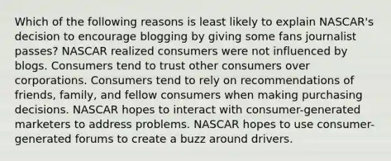 Which of the following reasons is least likely to explain NASCAR's decision to encourage blogging by giving some fans journalist passes? NASCAR realized consumers were not influenced by blogs. Consumers tend to trust other consumers over corporations. Consumers tend to rely on recommendations of friends, family, and fellow consumers when making purchasing decisions. NASCAR hopes to interact with consumer-generated marketers to address problems. NASCAR hopes to use consumer-generated forums to create a buzz around drivers.