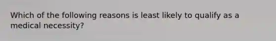 Which of the following reasons is least likely to qualify as a medical​ necessity?