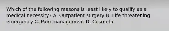 Which of the following reasons is least likely to qualify as a medical​ necessity? A. Outpatient surgery B. Life-threatening emergency C. Pain management D. Cosmetic