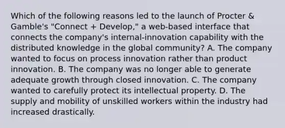 Which of the following reasons led to the launch of Procter & Gamble's "Connect + Develop," a web-based interface that connects the company's internal-innovation capability with the distributed knowledge in the global community? A. The company wanted to focus on process innovation rather than product innovation. B. The company was no longer able to generate adequate growth through closed innovation. C. The company wanted to carefully protect its intellectual property. D. The supply and mobility of unskilled workers within the industry had increased drastically.