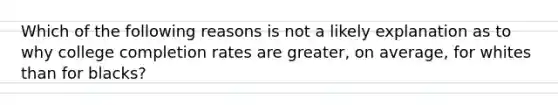 Which of the following reasons is not a likely explanation as to why college completion rates are greater, on average, for whites than for blacks?
