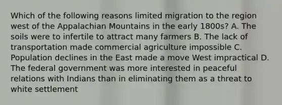 Which of the following reasons limited migration to the region west of the Appalachian Mountains in the early 1800s? A. The soils were to infertile to attract many farmers B. The lack of transportation made commercial agriculture impossible C. Population declines in the East made a move West impractical D. The federal government was more interested in peaceful relations with Indians than in eliminating them as a threat to white settlement