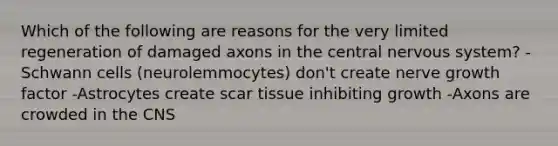 Which of the following are reasons for the very limited regeneration of damaged axons in the central nervous system? -Schwann cells (neurolemmocytes) don't create nerve growth factor -Astrocytes create scar tissue inhibiting growth -Axons are crowded in the CNS