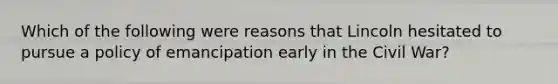 Which of the following were reasons that Lincoln hesitated to pursue a policy of emancipation early in the Civil War?