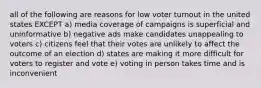 all of the following are reasons for low voter turnout in the united states EXCEPT a) media coverage of campaigns is superficial and uninformative b) negative ads make candidates unappealing to voters c) citizens feel that their votes are unlikely to affect the outcome of an election d) states are making it more difficult for voters to register and vote e) voting in person takes time and is inconvenient