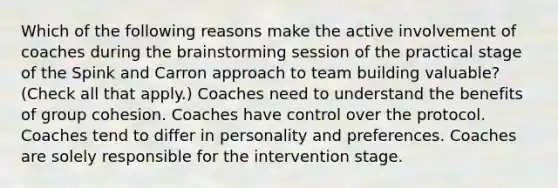 Which of the following reasons make the active involvement of coaches during the brainstorming session of the practical stage of the Spink and Carron approach to team building valuable? (Check all that apply.) Coaches need to understand the benefits of group cohesion. Coaches have control over the protocol. Coaches tend to differ in personality and preferences. Coaches are solely responsible for the intervention stage.