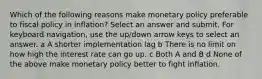 Which of the following reasons make monetary policy preferable to fiscal policy in inflation? Select an answer and submit. For keyboard navigation, use the up/down arrow keys to select an answer. a A shorter implementation lag b There is no limit on how high the interest rate can go up. c Both A and B d None of the above make monetary policy better to fight inflation.