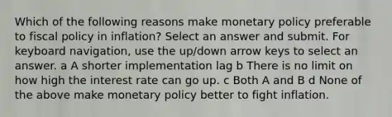 Which of the following reasons make monetary policy preferable to fiscal policy in inflation? Select an answer and submit. For keyboard navigation, use the up/down arrow keys to select an answer. a A shorter implementation lag b There is no limit on how high the interest rate can go up. c Both A and B d None of the above make monetary policy better to fight inflation.