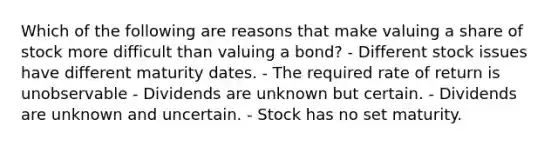 Which of the following are reasons that make valuing a share of stock more difficult than valuing a bond? - Different stock issues have different maturity dates. - The required rate of return is unobservable - Dividends are unknown but certain. - Dividends are unknown and uncertain. - Stock has no set maturity.