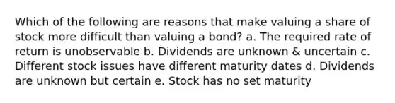 Which of the following are reasons that make valuing a share of stock more difficult than valuing a bond? a. The required rate of return is unobservable b. Dividends are unknown & uncertain c. Different stock issues have different maturity dates d. Dividends are unknown but certain e. Stock has no set maturity