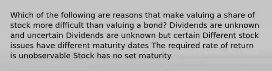 Which of the following are reasons that make valuing a share of stock more difficult than valuing a bond? Dividends are unknown and uncertain Dividends are unknown but certain Different stock issues have different maturity dates The required rate of return is unobservable Stock has no set maturity