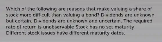 Which of the following are reasons that make valuing a share of stock more difficult than valuing a bond? Dividends are unknown but certain. Dividends are unknown and uncertain. The required rate of return is unobservable Stock has no set maturity. Different stock issues have different maturity dates.