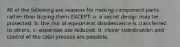 All of the following are reasons for making component parts rather than buying them EXCEPT: a. a secret design may be protected. b. the risk of equipment obsolescence is transferred to others. c. expenses are reduced. d. closer coordination and control of the total process are possible.