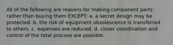 All of the following are reasons for making component parts rather than buying them EXCEPT: a. a secret design may be protected. b. the risk of equipment obsolescence is transferred to others. c. expenses are reduced. d. closer coordination and control of the total process are possible.