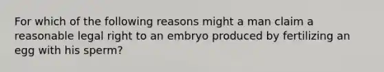 For which of the following reasons might a man claim a reasonable legal right to an embryo produced by fertilizing an egg with his sperm?