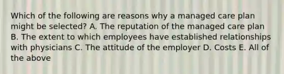 Which of the following are reasons why a managed care plan might be selected? A. The reputation of the managed care plan B. The extent to which employees have established relationships with physicians C. The attitude of the employer D. Costs E. All of the above