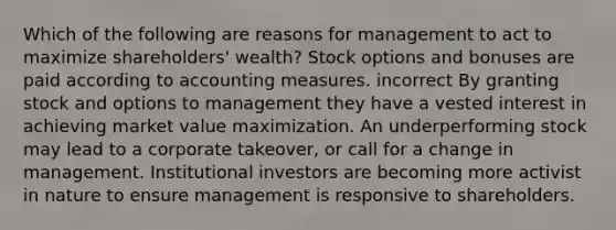 Which of the following are reasons for management to act to maximize shareholders' wealth? Stock options and bonuses are paid according to accounting measures. incorrect By granting stock and options to management they have a vested interest in achieving market value maximization. An underperforming stock may lead to a corporate takeover, or call for a change in management. Institutional investors are becoming more activist in nature to ensure management is responsive to shareholders.