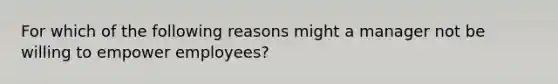 For which of the following reasons might a manager not be willing to empower employees?