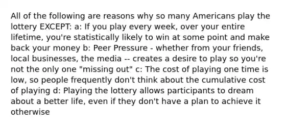 All of the following are reasons why so many Americans play the lottery EXCEPT: a: If you play every week, over your entire lifetime, you're statistically likely to win at some point and make back your money b: Peer Pressure - whether from your friends, local businesses, the media -- creates a desire to play so you're not the only one "missing out" c: The cost of playing one time is low, so people frequently don't think about the cumulative cost of playing d: Playing the lottery allows participants to dream about a better life, even if they don't have a plan to achieve it otherwise