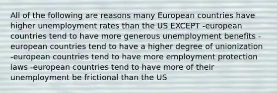 All of the following are reasons many European countries have higher unemployment rates than the US EXCEPT -european countries tend to have more generous unemployment benefits -european countries tend to have a higher degree of unionization -european countries tend to have more employment protection laws -european countries tend to have more of their unemployment be frictional than the US