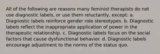 All of the following are reasons many feminist therapists do not use diagnostic labels, or use them reluctantly, except: a. Diagnostic labels reinforce gender role stereotypes. b. Diagnostic labels reflect the inappropriate application of power in the therapeutic relationship. c. Diagnostic labels focus on the social factors that cause dysfunctional behavior. d. Diagnostic labels encourage adjustment to the norms of the status quo.