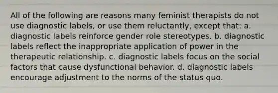 All of the following are reasons many feminist therapists do not use diagnostic labels, or use them reluctantly, except that: a. diagnostic labels reinforce gender role stereotypes. b. diagnostic labels reflect the inappropriate application of power in the therapeutic relationship. c. diagnostic labels focus on the social factors that cause dysfunctional behavior. d. diagnostic labels encourage adjustment to the norms of the status quo.