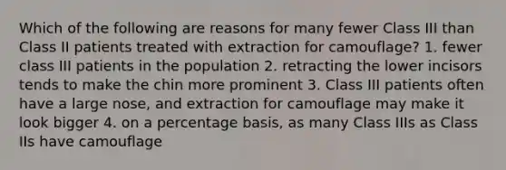 Which of the following are reasons for many fewer Class III than Class II patients treated with extraction for camouflage? 1. fewer class III patients in the population 2. retracting the lower incisors tends to make the chin more prominent 3. Class III patients often have a large nose, and extraction for camouflage may make it look bigger 4. on a percentage basis, as many Class IIIs as Class IIs have camouflage