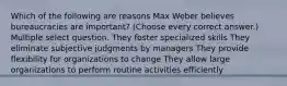 Which of the following are reasons Max Weber believes bureaucracies are important? (Choose every correct answer.) Multiple select question. They foster specialized skills They eliminate subjective judgments by managers They provide flexibility for organizations to change They allow large organizations to perform routine activities efficiently