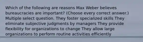 Which of the following are reasons Max Weber believes bureaucracies are important? (Choose every correct answer.) Multiple select question. They foster specialized skills They eliminate subjective judgments by managers They provide flexibility for organizations to change They allow large organizations to perform routine activities efficiently