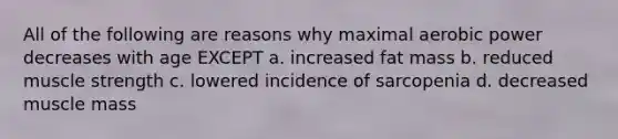 All of the following are reasons why maximal aerobic power decreases with age EXCEPT a. increased fat mass b. reduced muscle strength c. lowered incidence of sarcopenia d. decreased muscle mass