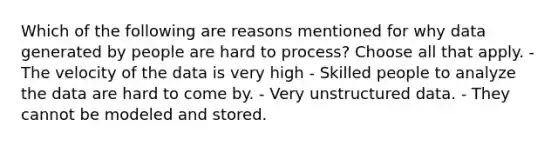 Which of the following are reasons mentioned for why data generated by people are hard to process? Choose all that apply. - The velocity of the data is very high - Skilled people to analyze the data are hard to come by. - Very unstructured data. - They cannot be modeled and stored.