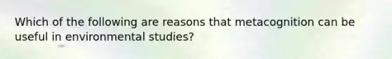 Which of the following are reasons that metacognition can be useful in environmental studies?