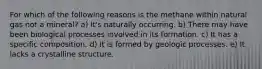 For which of the following reasons is the methane within natural gas not a mineral? a) It's naturally occurring. b) There may have been biological processes involved in its formation. c) It has a specific composition. d) It is formed by geologic processes. e) It lacks a crystalline structure.